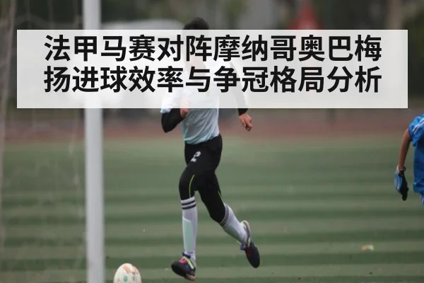 法甲马赛对阵摩纳哥奥巴梅扬进球效率与争冠格局分析