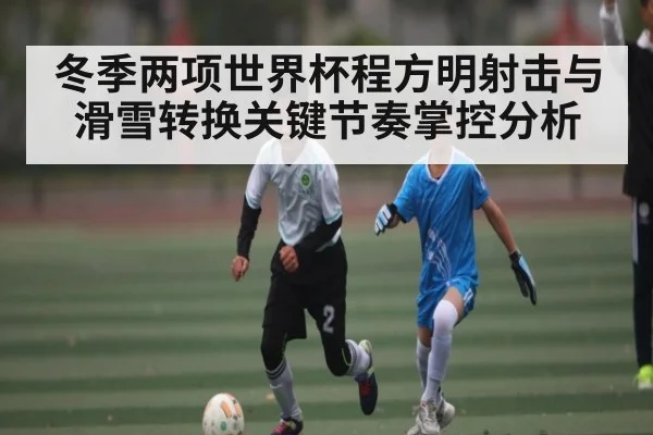 冬季两项世界杯程方明射击与滑雪转换关键节奏掌控分析