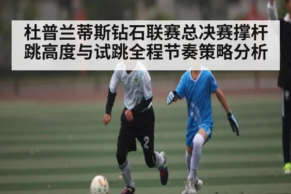 杜普兰蒂斯钻石联赛总决赛撑杆跳高度与试跳全程节奏策略分析
